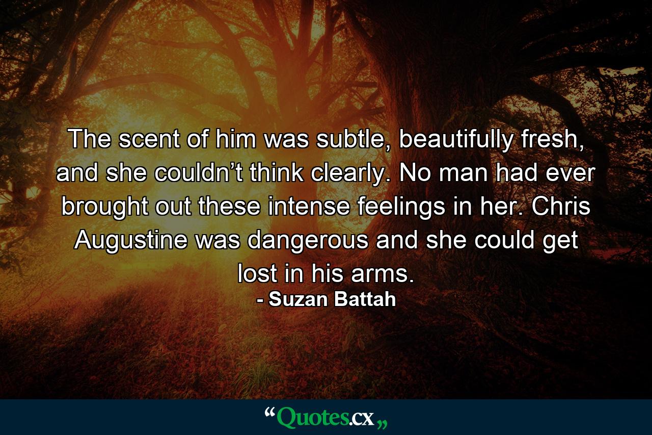 The scent of him was subtle, beautifully fresh, and she couldn’t think clearly. No man had ever brought out these intense feelings in her. Chris Augustine was dangerous and she could get lost in his arms. - Quote by Suzan Battah