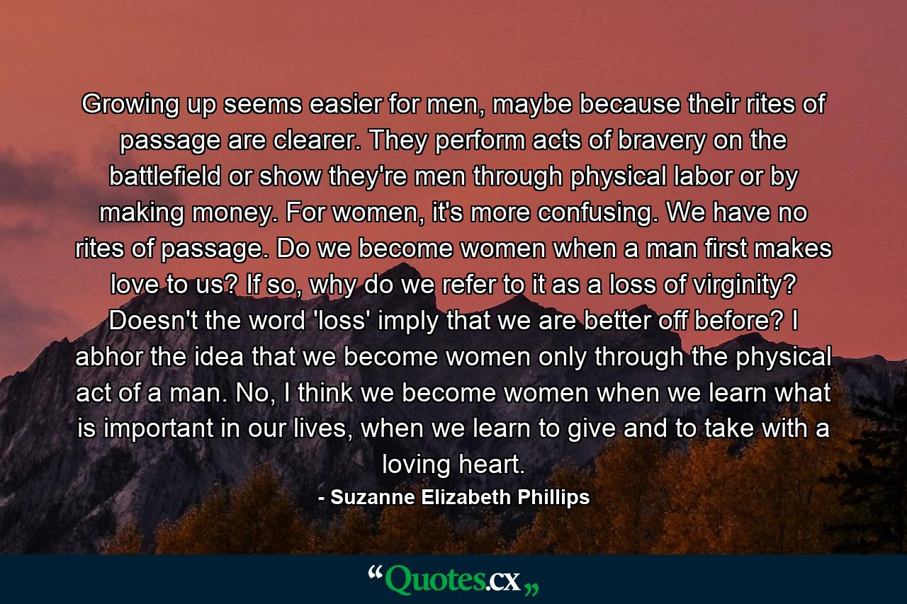 Growing up seems easier for men, maybe because their rites of passage are clearer. They perform acts of bravery on the battlefield or show they're men through physical labor or by making money. For women, it's more confusing. We have no rites of passage. Do we become women when a man first makes love to us? If so, why do we refer to it as a loss of virginity? Doesn't the word 'loss' imply that we are better off before? I abhor the idea that we become women only through the physical act of a man. No, I think we become women when we learn what is important in our lives, when we learn to give and to take with a loving heart. - Quote by Suzanne Elizabeth Phillips