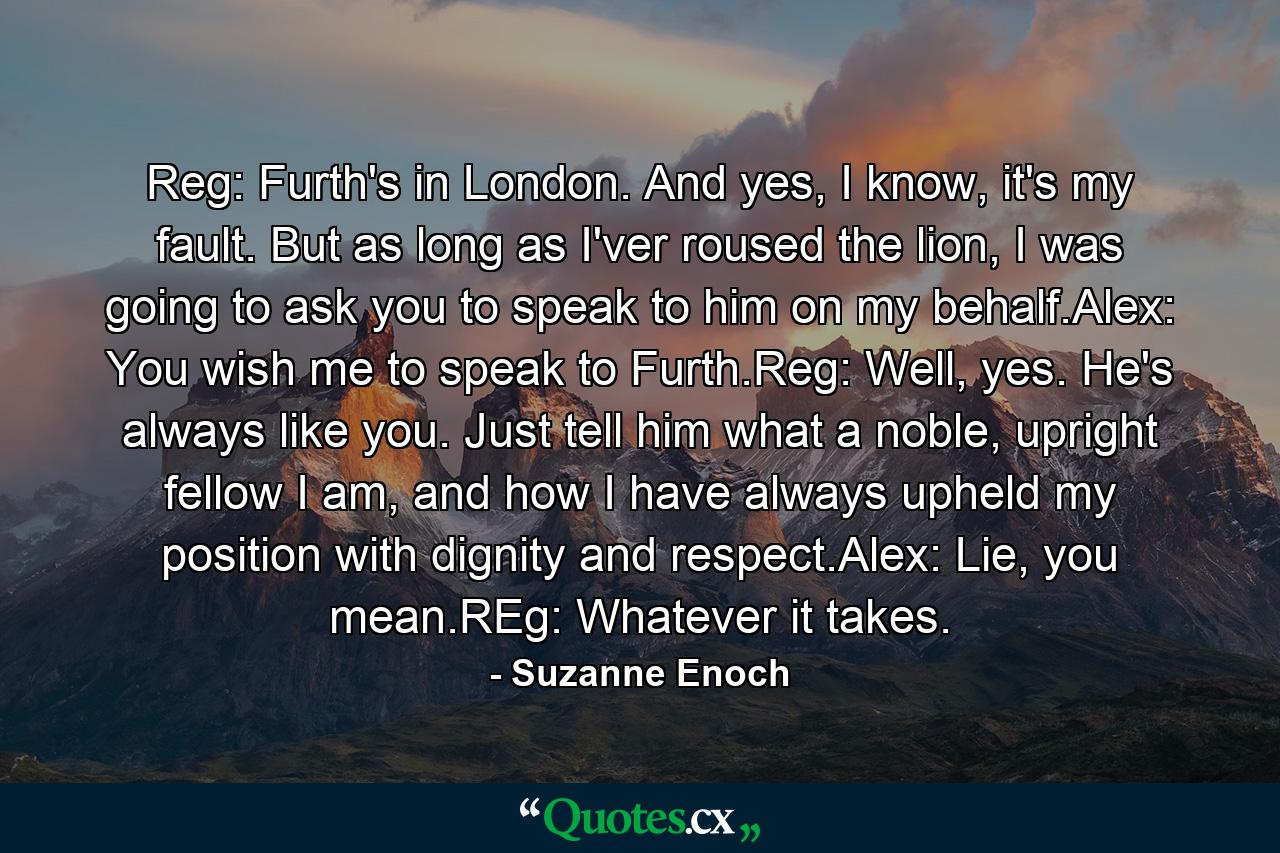 Reg: Furth's in London. And yes, I know, it's my fault. But as long as I'ver roused the lion, I was going to ask you to speak to him on my behalf.Alex: You wish me to speak to Furth.Reg: Well, yes. He's always like you. Just tell him what a noble, upright fellow I am, and how I have always upheld my position with dignity and respect.Alex: Lie, you mean.REg: Whatever it takes. - Quote by Suzanne Enoch