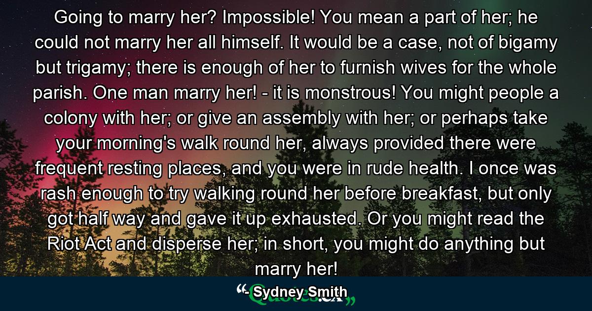 Going to marry her? Impossible! You mean a part of her; he could not marry her all himself. It would be a case, not of bigamy but trigamy; there is enough of her to furnish wives for the whole parish. One man marry her! - it is monstrous! You might people a colony with her; or give an assembly with her; or perhaps take your morning's walk round her, always provided there were frequent resting places, and you were in rude health. I once was rash enough to try walking round her before breakfast, but only got half way and gave it up exhausted. Or you might read the Riot Act and disperse her; in short, you might do anything but marry her! - Quote by Sydney Smith