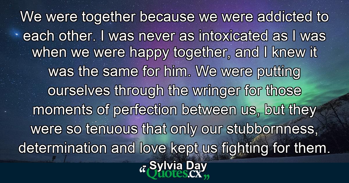 We were together because we were addicted to each other. I was never as intoxicated as I was when we were happy together, and I knew it was the same for him. We were putting ourselves through the wringer for those moments of perfection between us, but they were so tenuous that only our stubbornness, determination and love kept us fighting for them. - Quote by Sylvia Day