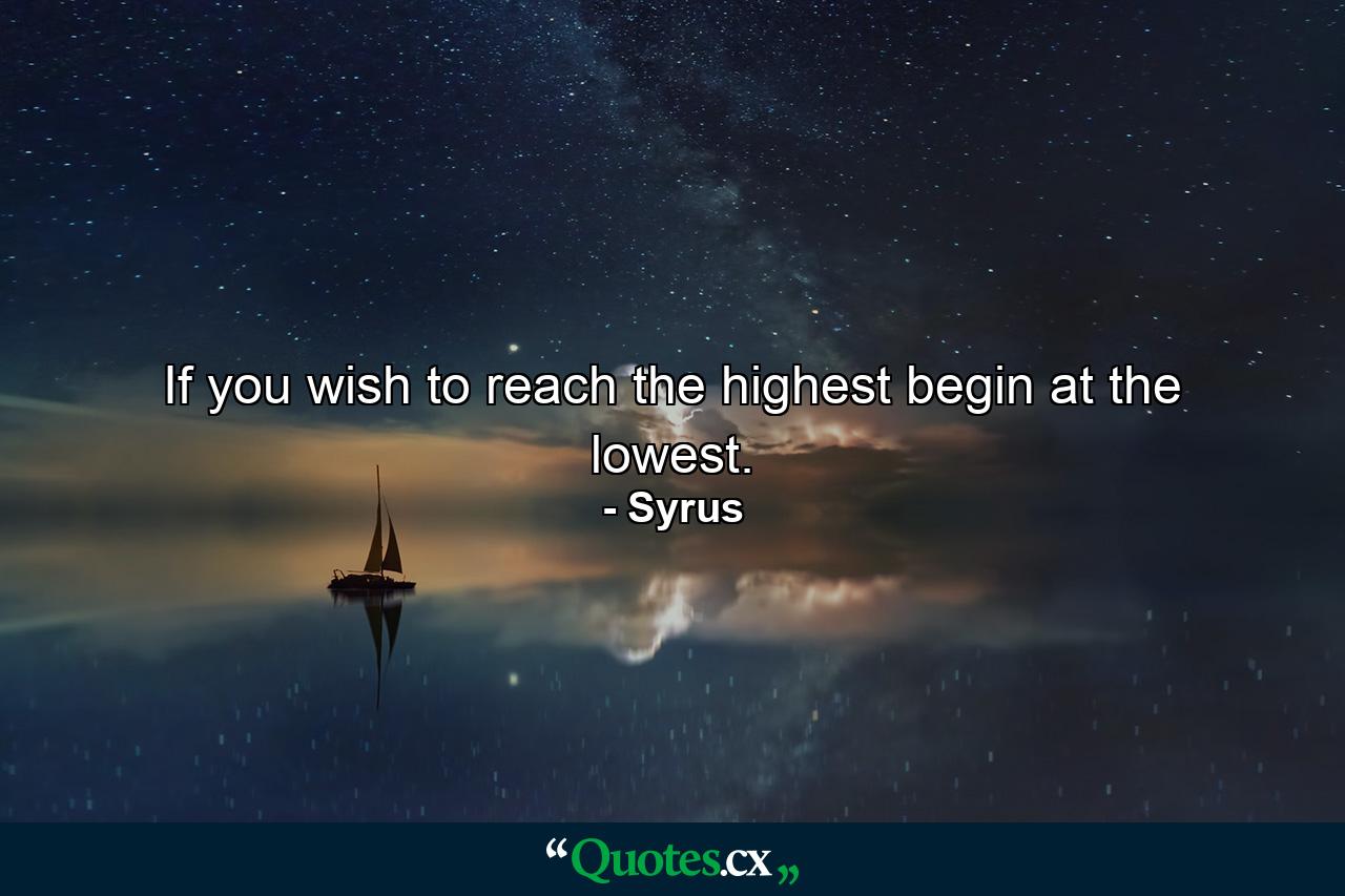 If you wish to reach the highest  begin at the lowest. - Quote by Syrus