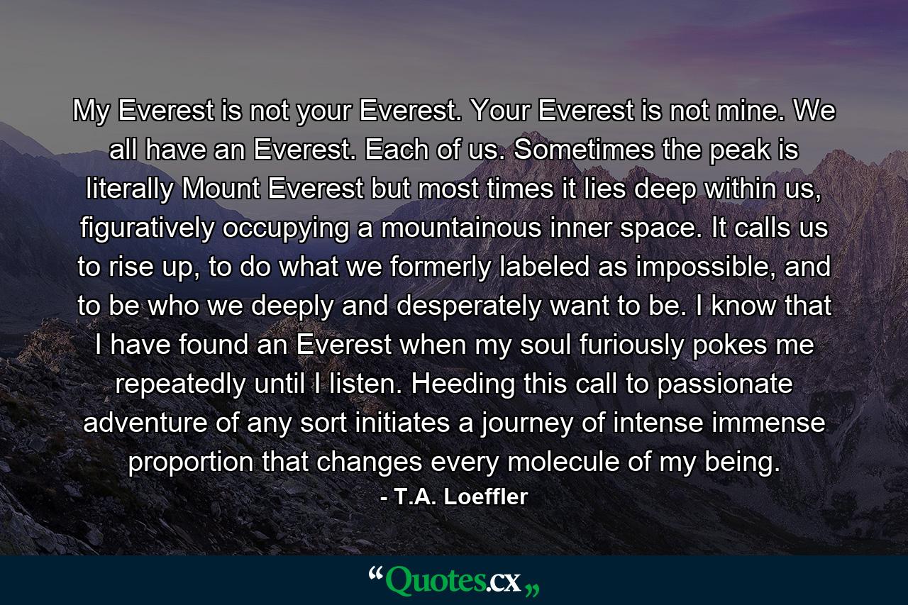 My Everest is not your Everest. Your Everest is not mine. We all have an Everest. Each of us. Sometimes the peak is literally Mount Everest but most times it lies deep within us, figuratively occupying a mountainous inner space. It calls us to rise up, to do what we formerly labeled as impossible, and to be who we deeply and desperately want to be. I know that I have found an Everest when my soul furiously pokes me repeatedly until I listen. Heeding this call to passionate adventure of any sort initiates a journey of intense immense proportion that changes every molecule of my being. - Quote by T.A. Loeffler