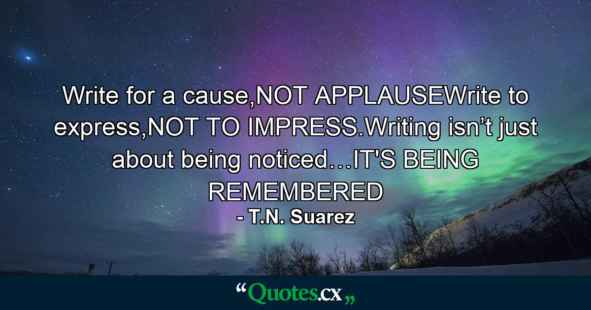 Write for a cause,NOT APPLAUSEWrite to express,NOT TO IMPRESS.Writing isn’t just about being noticed…IT'S BEING REMEMBERED - Quote by T.N. Suarez