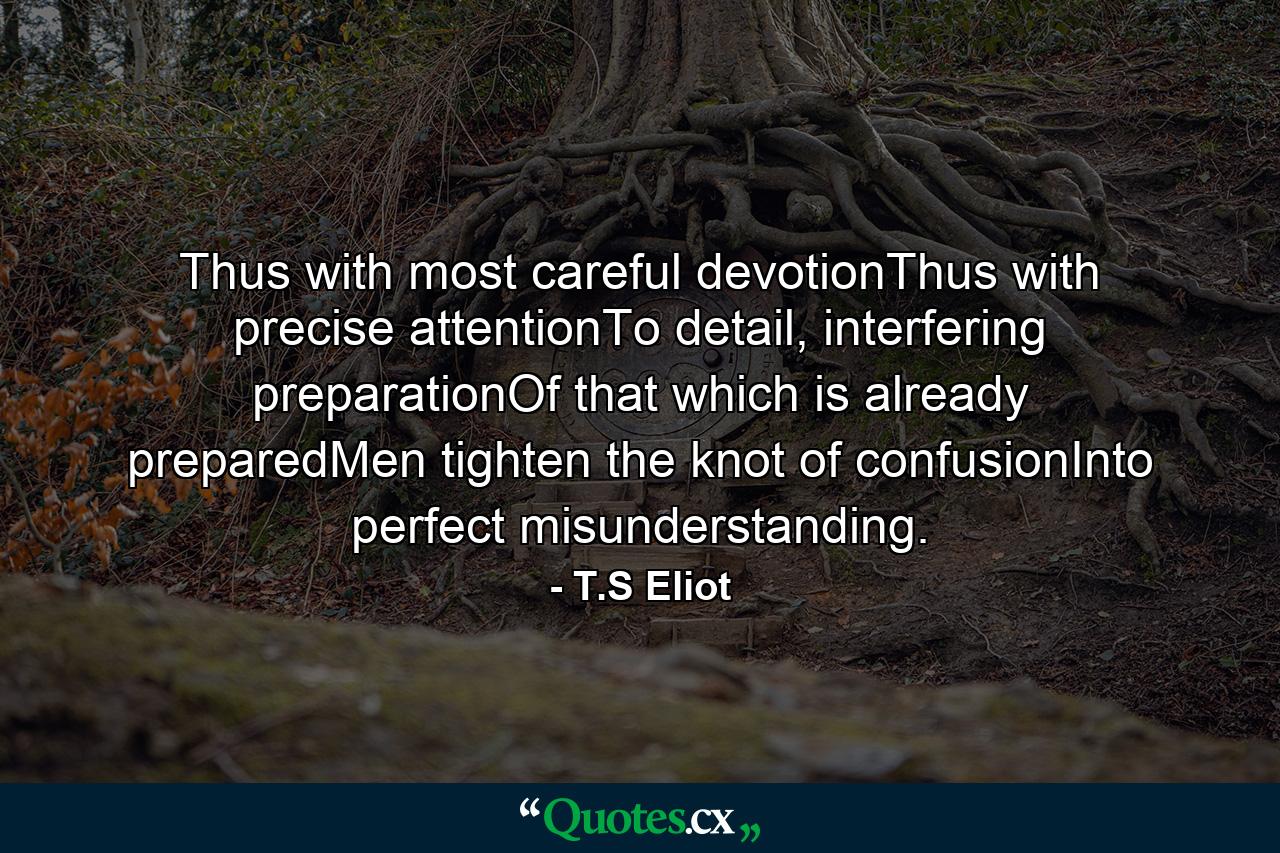 Thus with most careful devotionThus with precise attentionTo detail, interfering preparationOf that which is already preparedMen tighten the knot of confusionInto perfect misunderstanding. - Quote by T.S Eliot