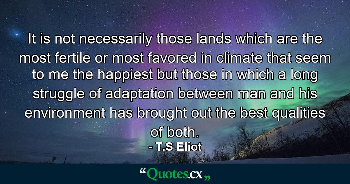 It is not necessarily those lands which are the most fertile or most favored in climate that seem to me the happiest  but those in which a long struggle of adaptation between man and his environment has brought out the best qualities of both. - Quote by T.S Eliot