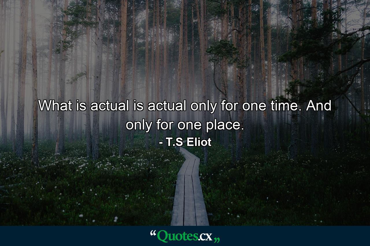 What is actual is actual only for one time. And only for one place. - Quote by T.S Eliot