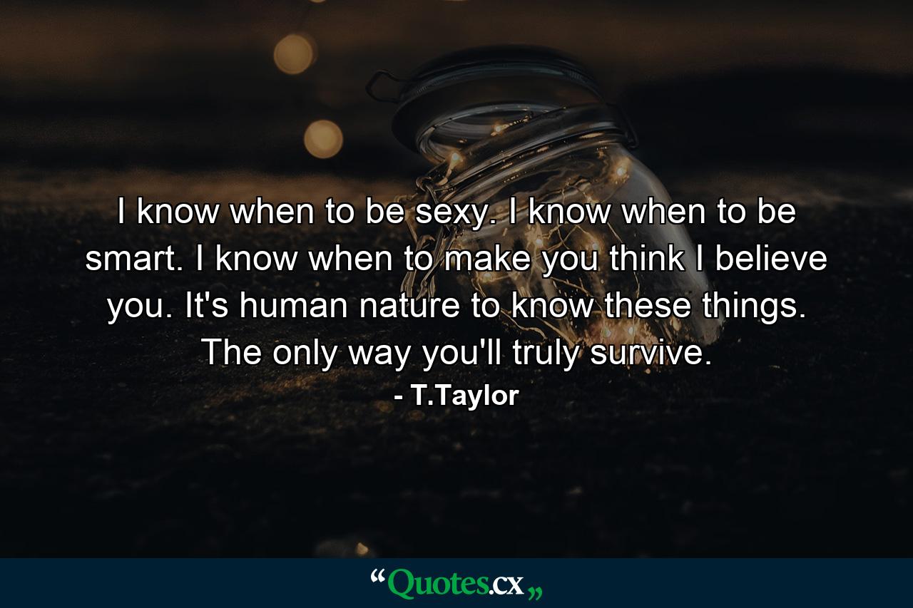 I know when to be sexy. I know when to be smart. I know when to make you think I believe you. It's human nature to know these things. The only way you'll truly survive. - Quote by T.Taylor