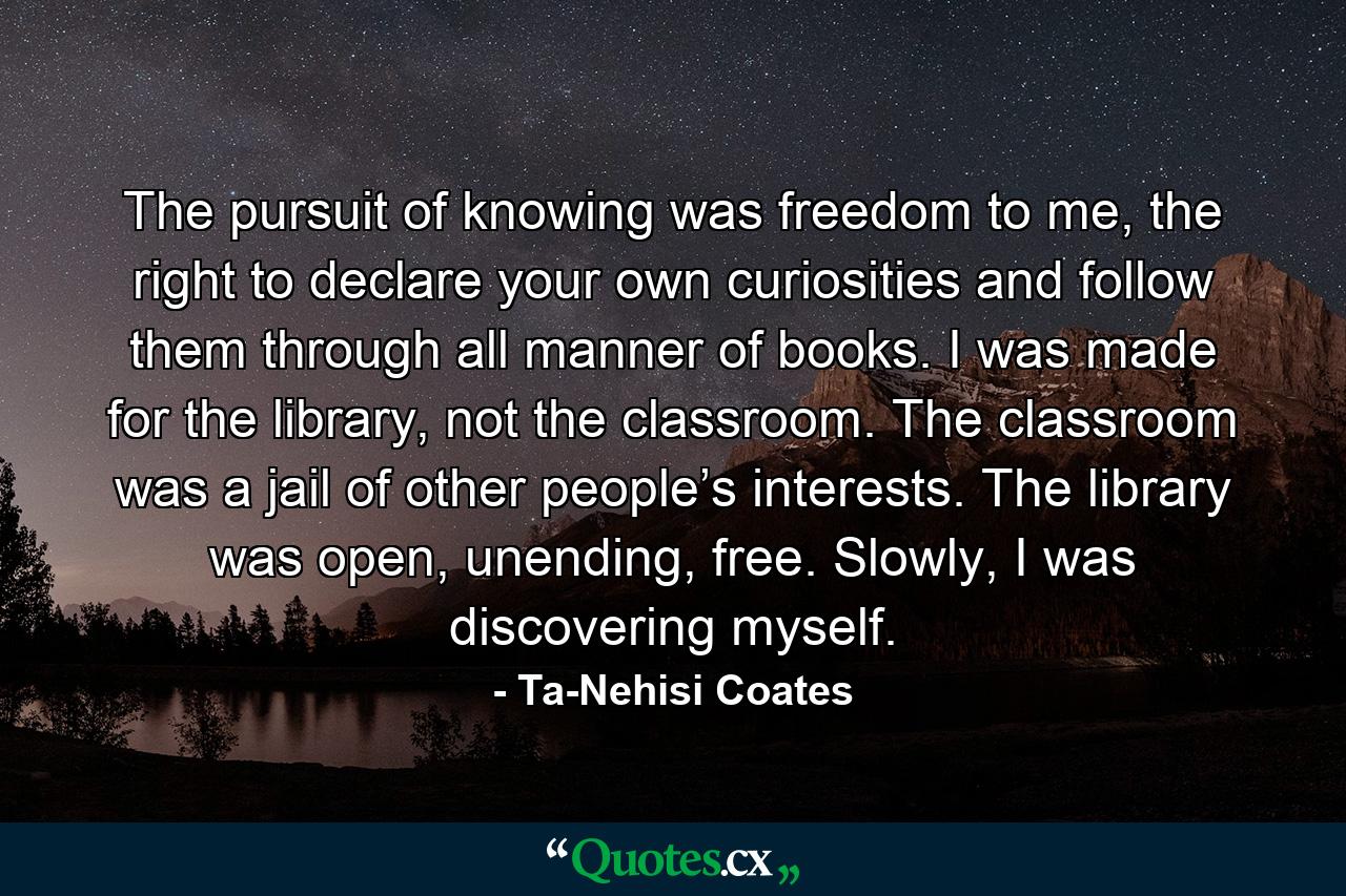 The pursuit of knowing was freedom to me, the right to declare your own curiosities and follow them through all manner of books. I was made for the library, not the classroom. The classroom was a jail of other people’s interests. The library was open, unending, free. Slowly, I was discovering myself. - Quote by Ta-Nehisi Coates