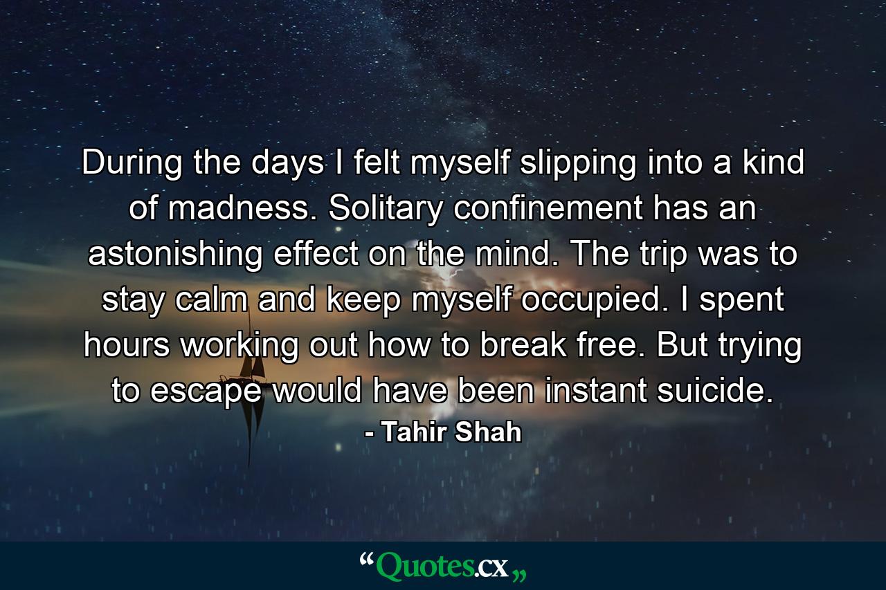 During the days I felt myself slipping into a kind of madness. Solitary confinement has an astonishing effect on the mind. The trip was to stay calm and keep myself occupied. I spent hours working out how to break free. But trying to escape would have been instant suicide. - Quote by Tahir Shah