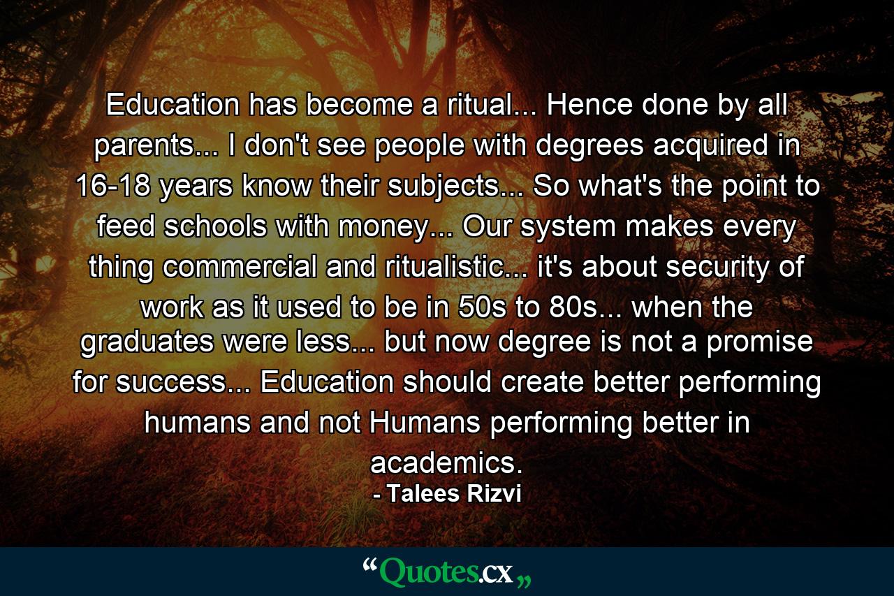 Education has become a ritual... Hence done by all parents... I don't see people with degrees acquired in 16-18 years know their subjects... So what's the point to feed schools with money... Our system makes every thing commercial and ritualistic... it's about security of work as it used to be in 50s to 80s... when the graduates were less... but now degree is not a promise for success... Education should create better performing humans and not Humans performing better in academics. - Quote by Talees Rizvi