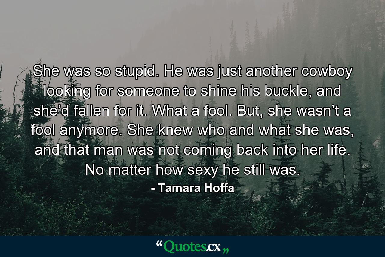 She was so stupid. He was just another cowboy looking for someone to shine his buckle, and she’d fallen for it. What a fool. But, she wasn’t a fool anymore. She knew who and what she was, and that man was not coming back into her life. No matter how sexy he still was. - Quote by Tamara Hoffa