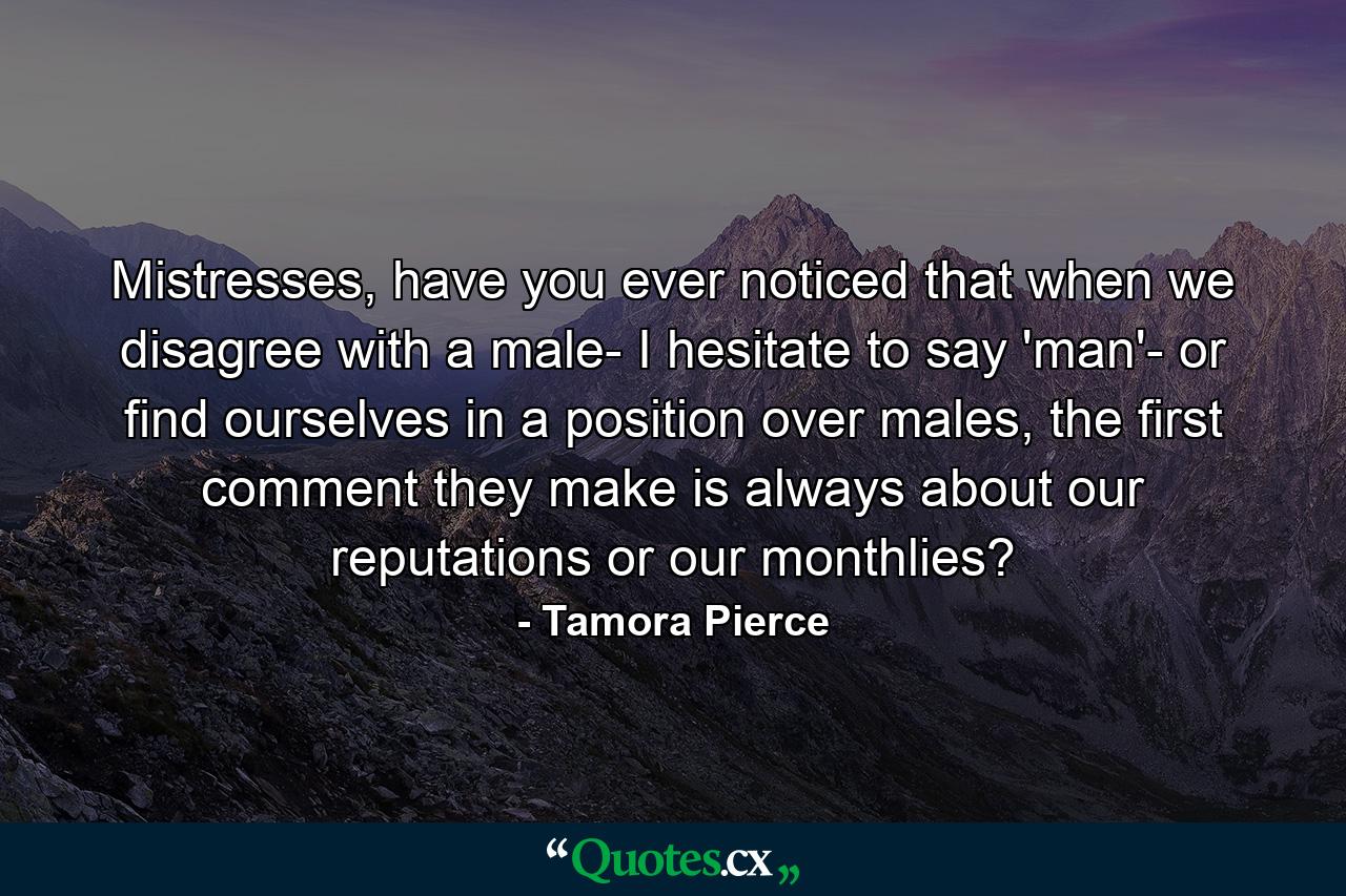 Mistresses, have you ever noticed that when we disagree with a male- I hesitate to say 'man'- or find ourselves in a position over males, the first comment they make is always about our reputations or our monthlies? - Quote by Tamora Pierce