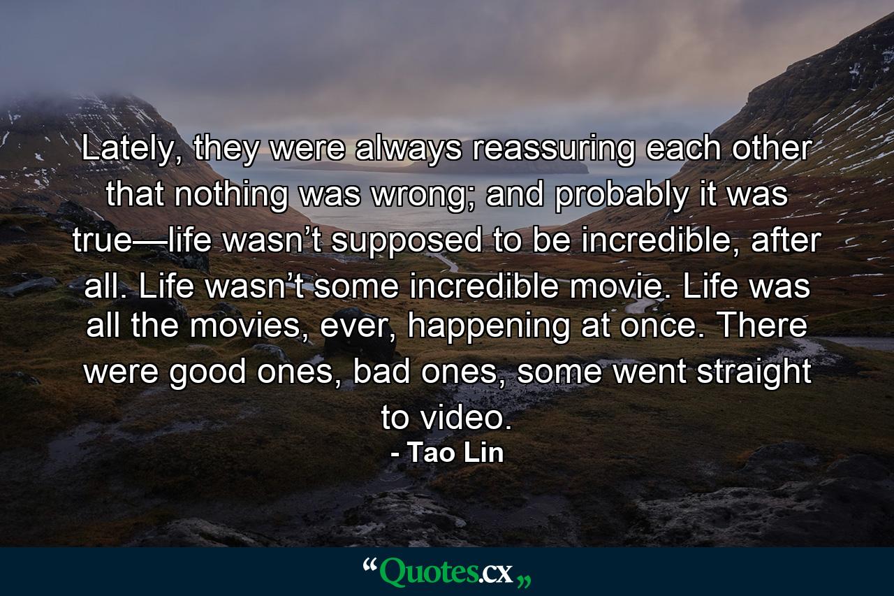 Lately, they were always reassuring each other that nothing was wrong; and probably it was true—life wasn’t supposed to be incredible, after all. Life wasn’t some incredible movie. Life was all the movies, ever, happening at once. There were good ones, bad ones, some went straight to video. - Quote by Tao Lin