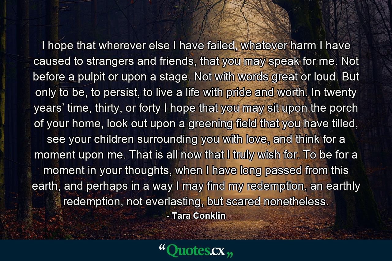 I hope that wherever else I have failed, whatever harm I have caused to strangers and friends, that you may speak for me. Not before a pulpit or upon a stage. Not with words great or loud. But only to be, to persist, to live a life with pride and worth. In twenty years’ time, thirty, or forty I hope that you may sit upon the porch of your home, look out upon a greening field that you have tilled, see your children surrounding you with love, and think for a moment upon me. That is all now that I truly wish for. To be for a moment in your thoughts, when I have long passed from this earth, and perhaps in a way I may find my redemption, an earthly redemption, not everlasting, but scared nonetheless. - Quote by Tara Conklin