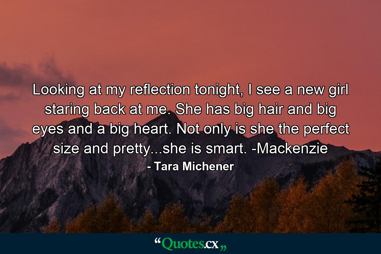 Looking at my reflection tonight, I see a new girl staring back at me. She has big hair and big eyes and a big heart. Not only is she the perfect size and pretty...she is smart. -Mackenzie - Quote by Tara Michener