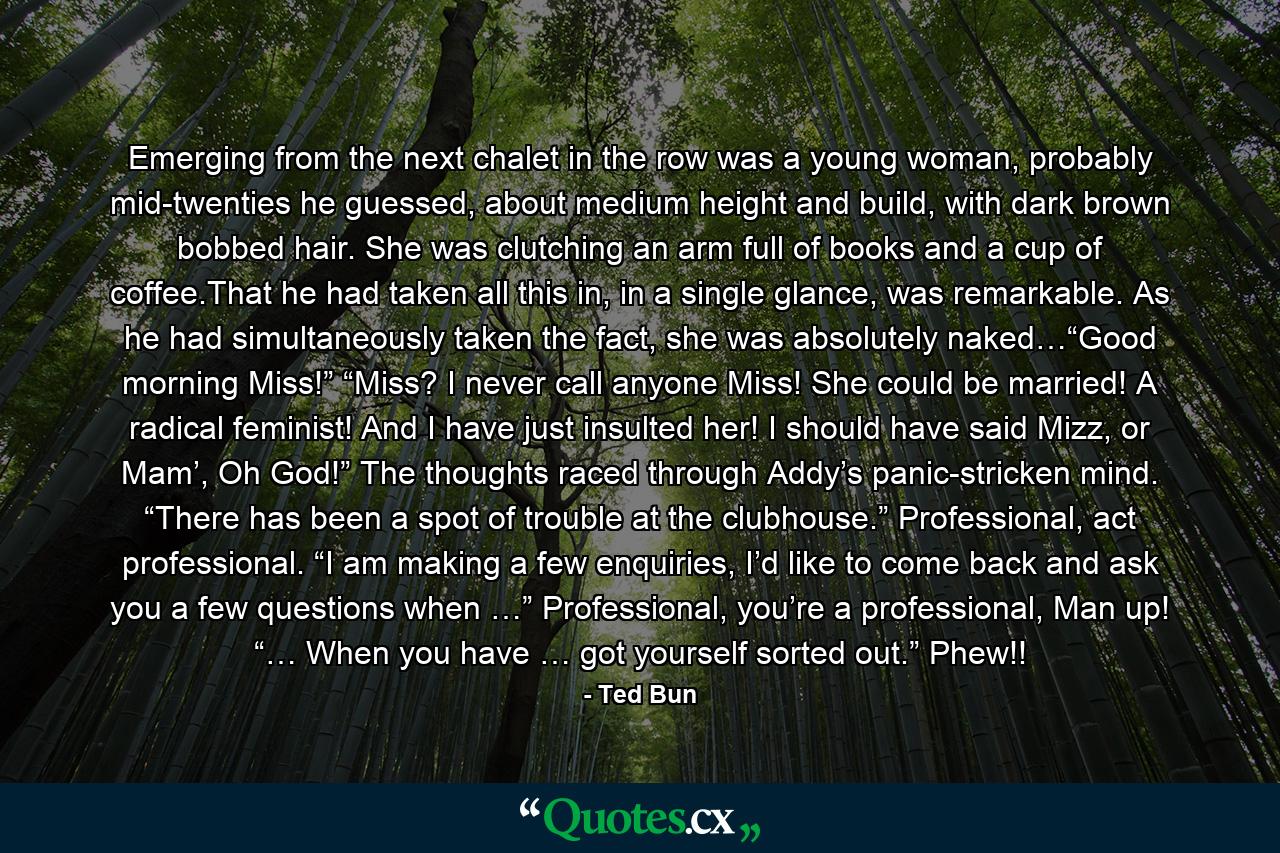 Emerging from the next chalet in the row was a young woman, probably mid-twenties he guessed, about medium height and build, with dark brown bobbed hair. She was clutching an arm full of books and a cup of coffee.That he had taken all this in, in a single glance, was remarkable. As he had simultaneously taken the fact, she was absolutely naked…“Good morning Miss!” “Miss? I never call anyone Miss! She could be married! A radical feminist! And I have just insulted her! I should have said Mizz, or Mam’, Oh God!” The thoughts raced through Addy’s panic-stricken mind. “There has been a spot of trouble at the clubhouse.” Professional, act professional. “I am making a few enquiries, I’d like to come back and ask you a few questions when …” Professional, you’re a professional, Man up! “… When you have … got yourself sorted out.” Phew!! - Quote by Ted Bun
