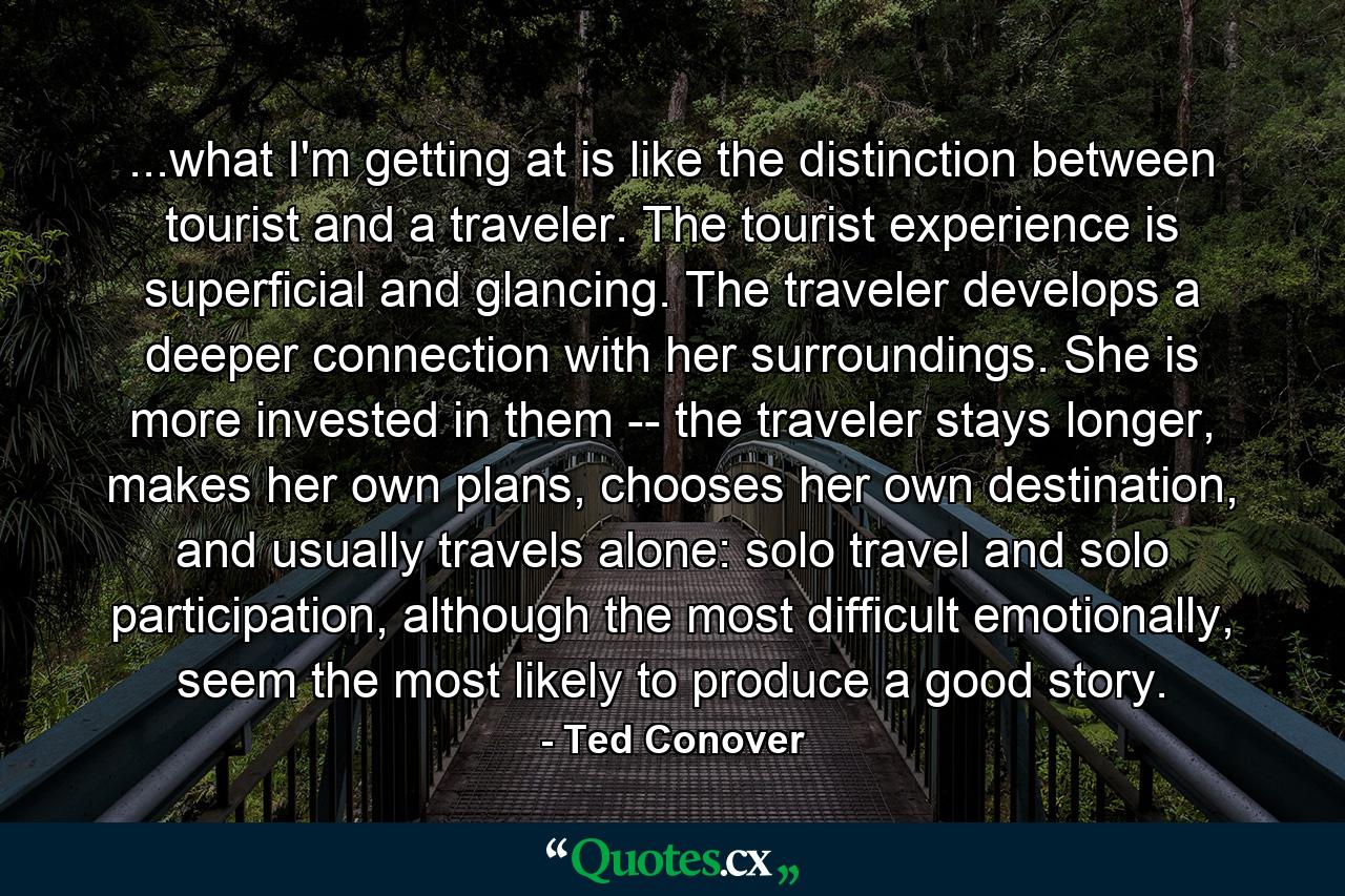 ...what I'm getting at is like the distinction between tourist and a traveler. The tourist experience is superficial and glancing. The traveler develops a deeper connection with her surroundings. She is more invested in them -- the traveler stays longer, makes her own plans, chooses her own destination, and usually travels alone: solo travel and solo participation, although the most difficult emotionally, seem the most likely to produce a good story. - Quote by Ted Conover