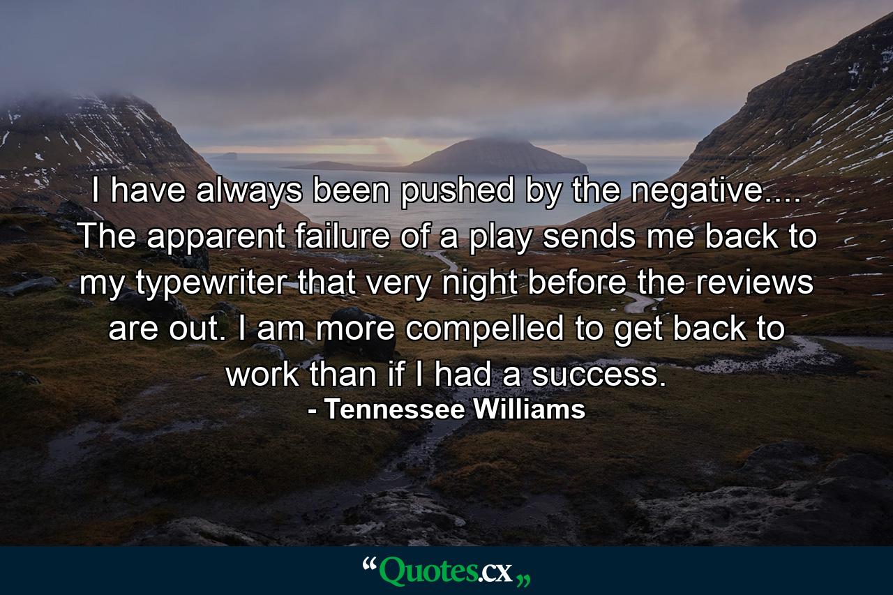 I have always been pushed by the negative.... The apparent failure of a play sends me back to my typewriter that very night  before the reviews are out. I am more compelled to get back to work than if I had a success. - Quote by Tennessee Williams