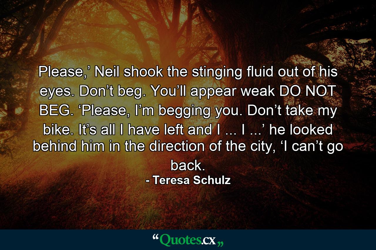 Please,’ Neil shook the stinging fluid out of his eyes. Don’t beg. You’ll appear weak DO NOT BEG. ‘Please, I’m begging you. Don’t take my bike. It’s all I have left and I ... I ...’ he looked behind him in the direction of the city, ‘I can’t go back. - Quote by Teresa Schulz