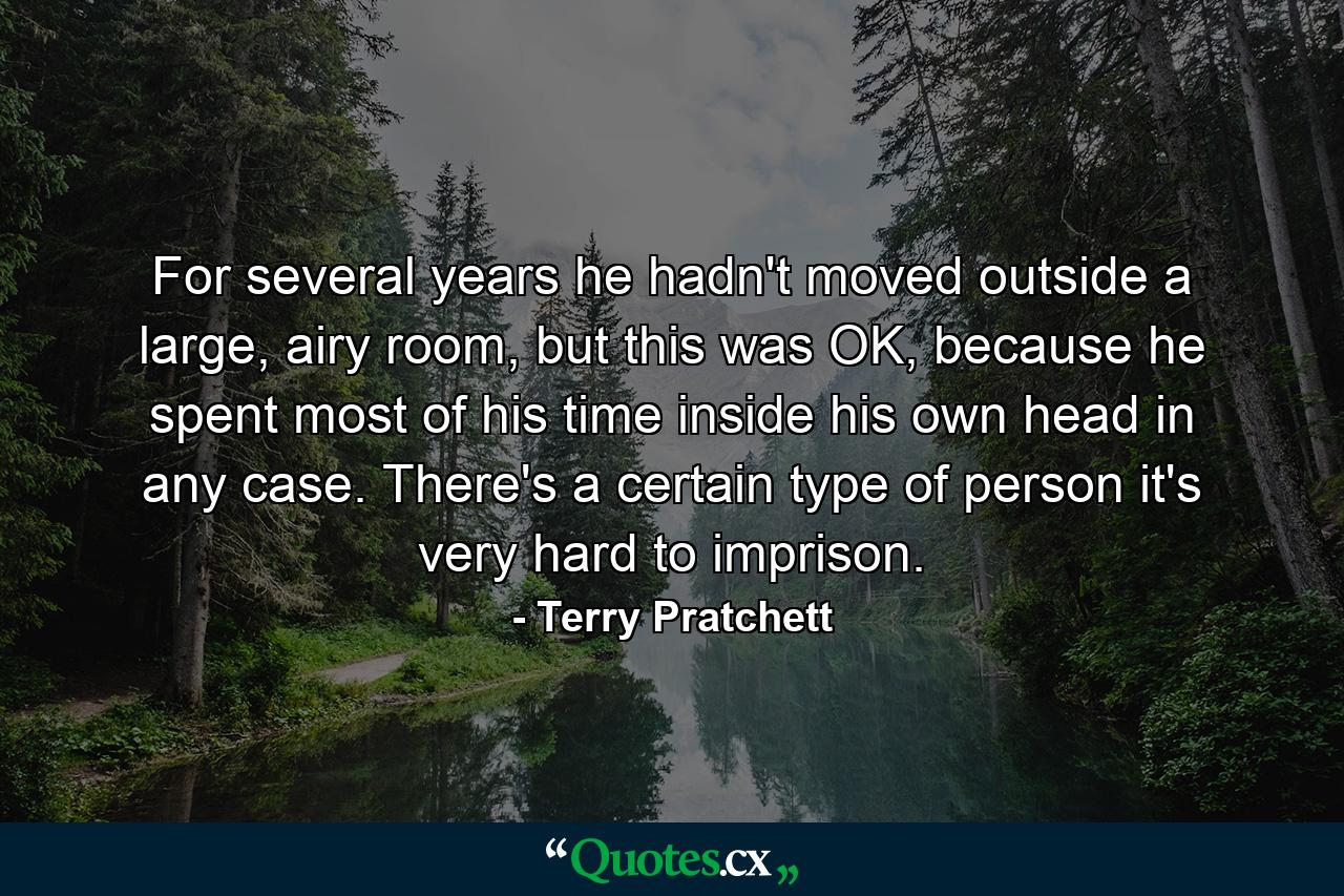 For several years he hadn't moved outside a large, airy room, but this was OK, because he spent most of his time inside his own head in any case. There's a certain type of person it's very hard to imprison. - Quote by Terry Pratchett