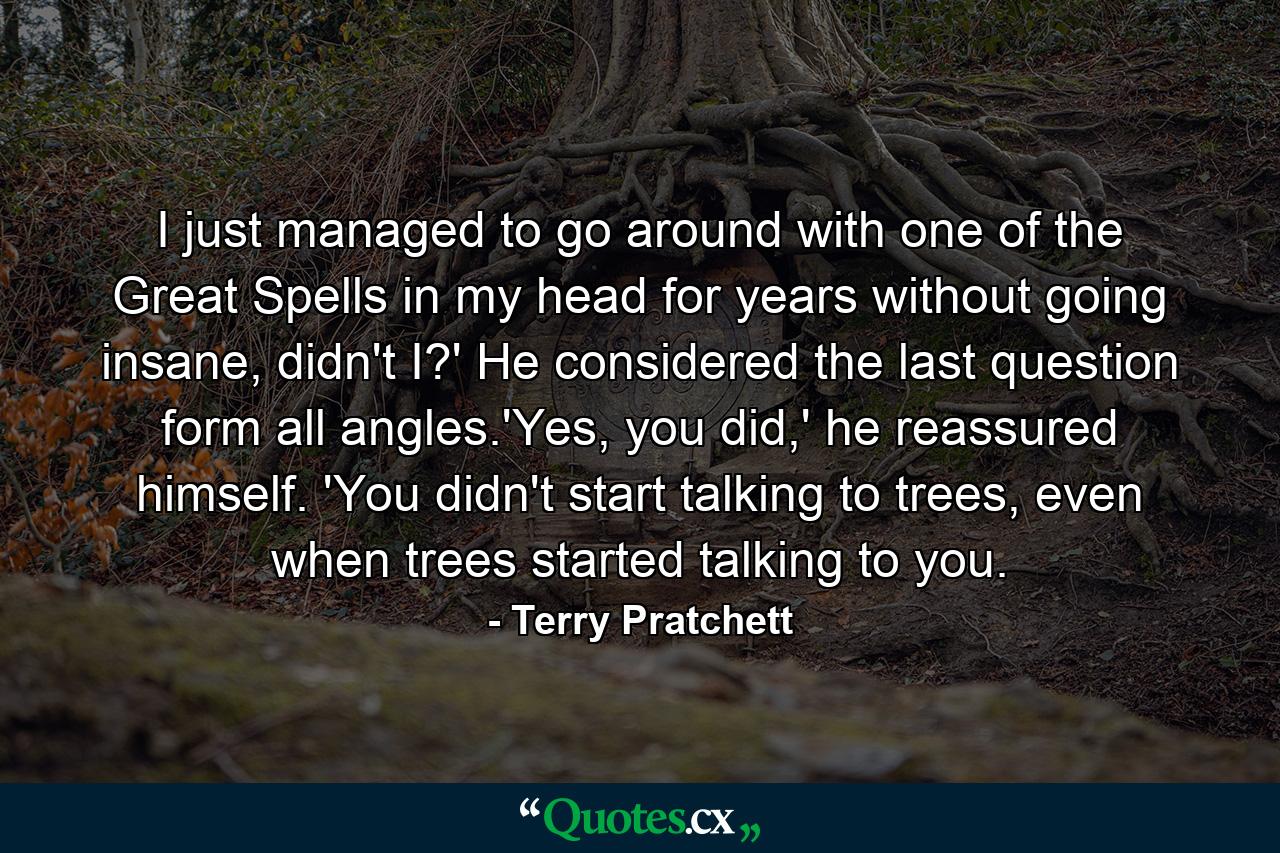 I just managed to go around with one of the Great Spells in my head for years without going insane, didn't I?' He considered the last question form all angles.'Yes, you did,' he reassured himself. 'You didn't start talking to trees, even when trees started talking to you. - Quote by Terry Pratchett