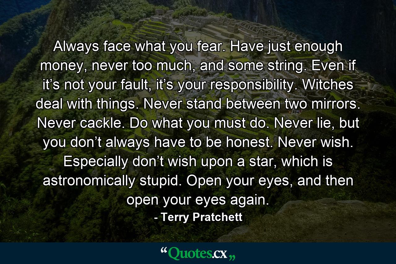 Always face what you fear. Have just enough money, never too much, and some string. Even if it’s not your fault, it’s your responsibility. Witches deal with things. Never stand between two mirrors. Never cackle. Do what you must do. Never lie, but you don’t always have to be honest. Never wish. Especially don’t wish upon a star, which is astronomically stupid. Open your eyes, and then open your eyes again. - Quote by Terry Pratchett