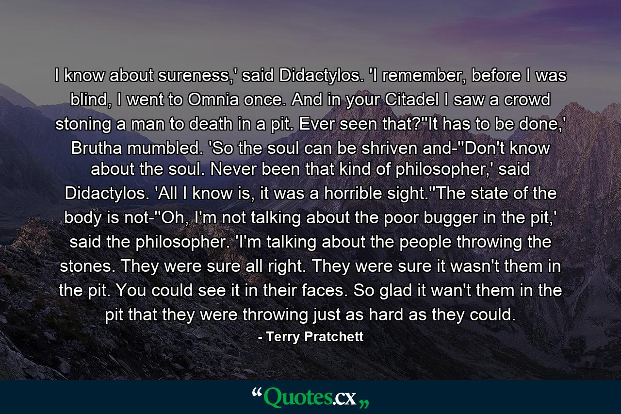 I know about sureness,' said Didactylos. 'I remember, before I was blind, I went to Omnia once. And in your Citadel I saw a crowd stoning a man to death in a pit. Ever seen that?''It has to be done,' Brutha mumbled. 'So the soul can be shriven and-''Don't know about the soul. Never been that kind of philosopher,' said Didactylos. 'All I know is, it was a horrible sight.''The state of the body is not-''Oh, I'm not talking about the poor bugger in the pit,' said the philosopher. 'I'm talking about the people throwing the stones. They were sure all right. They were sure it wasn't them in the pit. You could see it in their faces. So glad it wan't them in the pit that they were throwing just as hard as they could. - Quote by Terry Pratchett