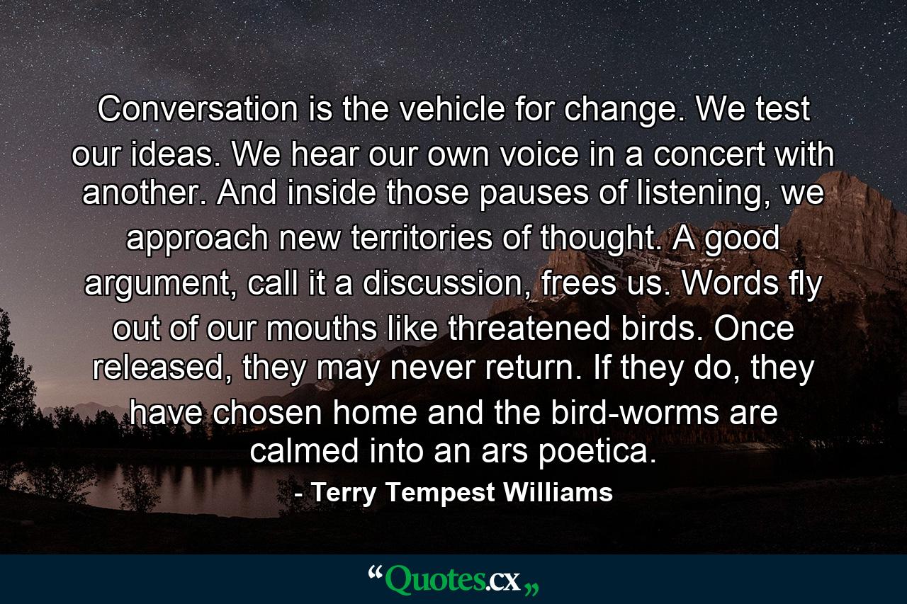 Conversation is the vehicle for change. We test our ideas. We hear our own voice in a concert with another. And inside those pauses of listening, we approach new territories of thought. A good argument, call it a discussion, frees us. Words fly out of our mouths like threatened birds. Once released, they may never return. If they do, they have chosen home and the bird-worms are calmed into an ars poetica. - Quote by Terry Tempest Williams