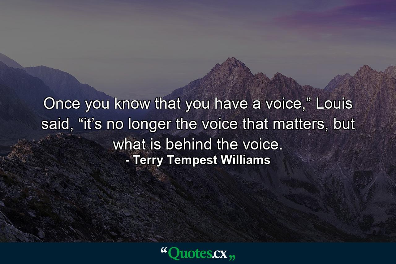 Once you know that you have a voice,” Louis said, “it’s no longer the voice that matters, but what is behind the voice. - Quote by Terry Tempest Williams