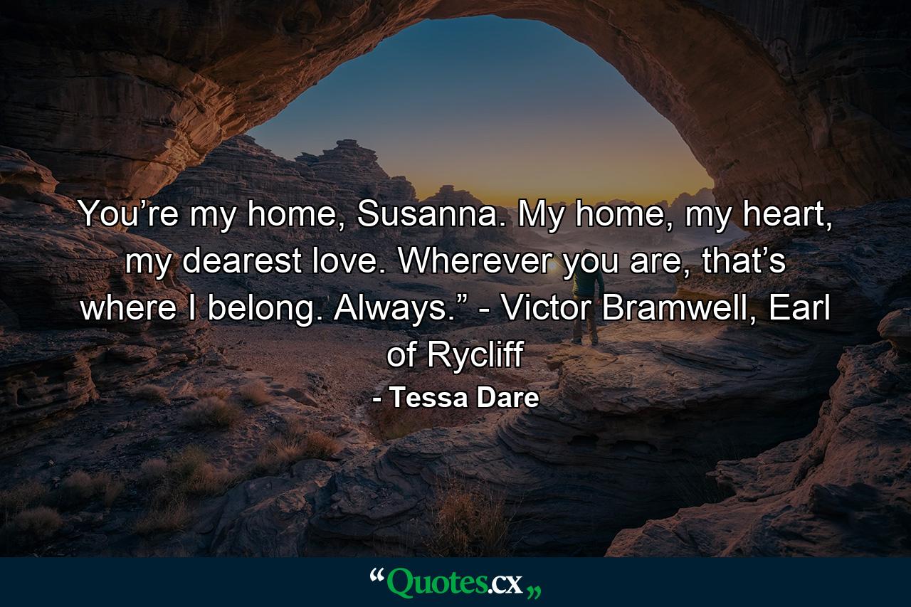 You’re my home, Susanna. My home, my heart, my dearest love. Wherever you are, that’s where I belong. Always.” - Victor Bramwell, Earl of Rycliff - Quote by Tessa Dare