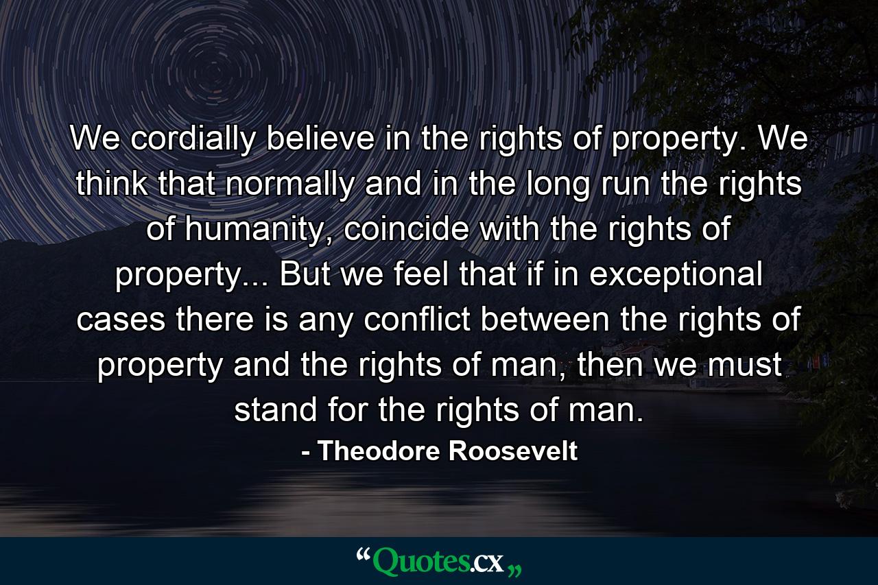 We cordially believe in the rights of property. We think that normally and in the long run the rights of humanity, coincide with the rights of property... But we feel that if in exceptional cases there is any conflict between the rights of property and the rights of man, then we must stand for the rights of man. - Quote by Theodore Roosevelt