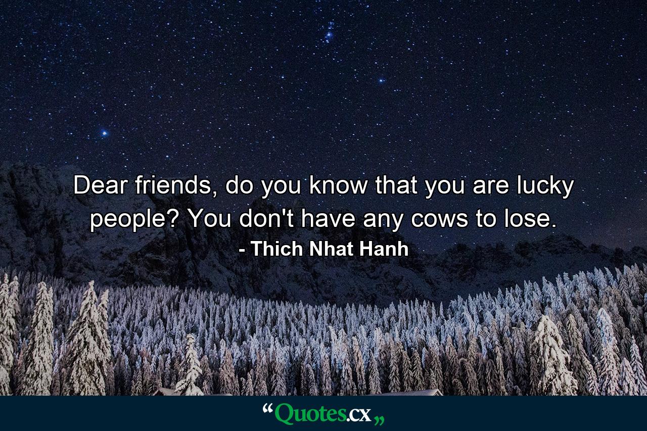 Dear friends, do you know that you are lucky people? You don't have any cows to lose. - Quote by Thich Nhat Hanh