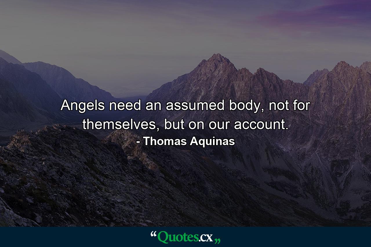 Angels need an assumed body, not for themselves, but on our account. - Quote by Thomas Aquinas