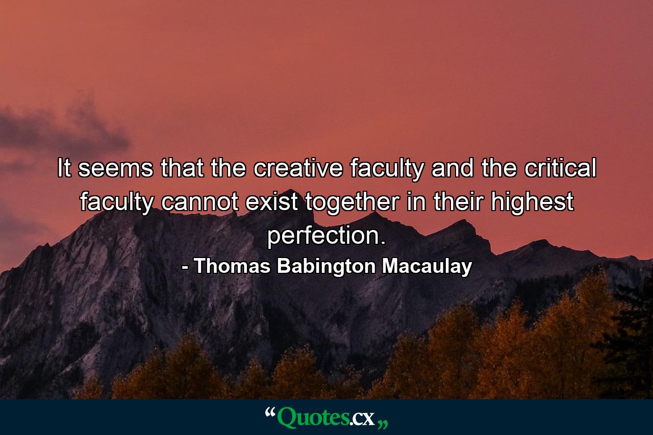 It seems that the creative faculty and the critical faculty cannot exist together in their highest perfection. - Quote by Thomas Babington Macaulay