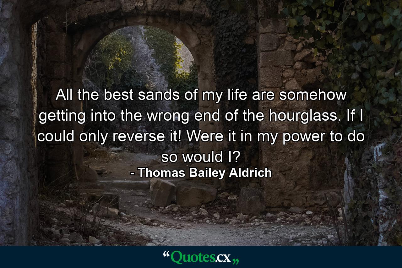 All the best sands of my life are somehow getting into the wrong end of the hourglass. If I could only reverse it! Were it in my power to do so  would I? - Quote by Thomas Bailey Aldrich