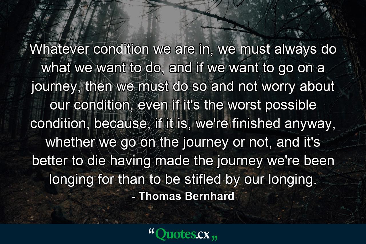 Whatever condition we are in, we must always do what we want to do, and if we want to go on a journey, then we must do so and not worry about our condition, even if it's the worst possible condition, because, if it is, we're finished anyway, whether we go on the journey or not, and it's better to die having made the journey we're been longing for than to be stifled by our longing. - Quote by Thomas Bernhard