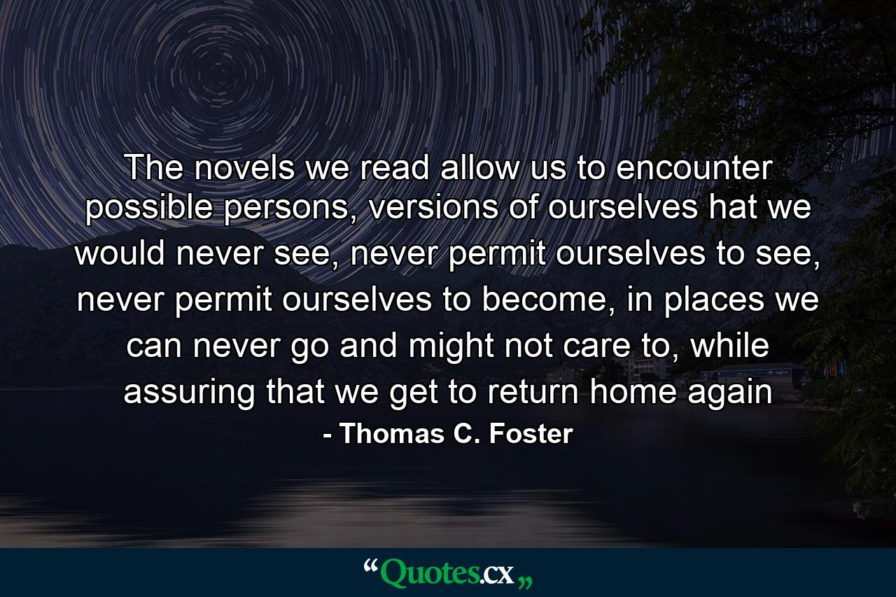 The novels we read allow us to encounter possible persons, versions of ourselves hat we would never see, never permit ourselves to see, never permit ourselves to become, in places we can never go and might not care to, while assuring that we get to return home again - Quote by Thomas C. Foster