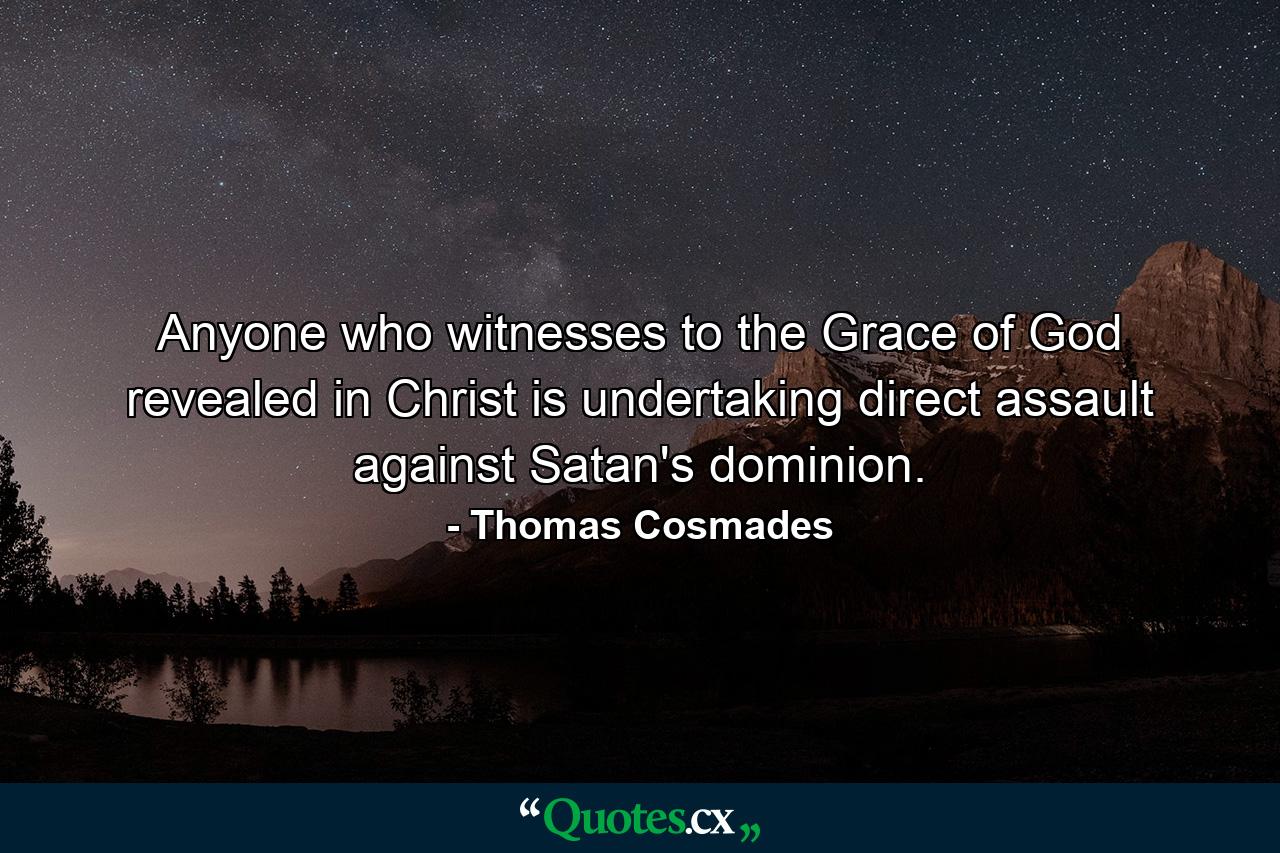 Anyone who witnesses to the Grace of God revealed in Christ is undertaking direct assault against Satan's dominion. - Quote by Thomas Cosmades