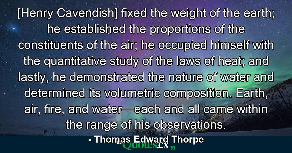 [Henry Cavendish] fixed the weight of the earth; he established the proportions of the constituents of the air; he occupied himself with the quantitative study of the laws of heat; and lastly, he demonstrated the nature of water and determined its volumetric composition. Earth, air, fire, and water—each and all came within the range of his observations. - Quote by Thomas Edward Thorpe