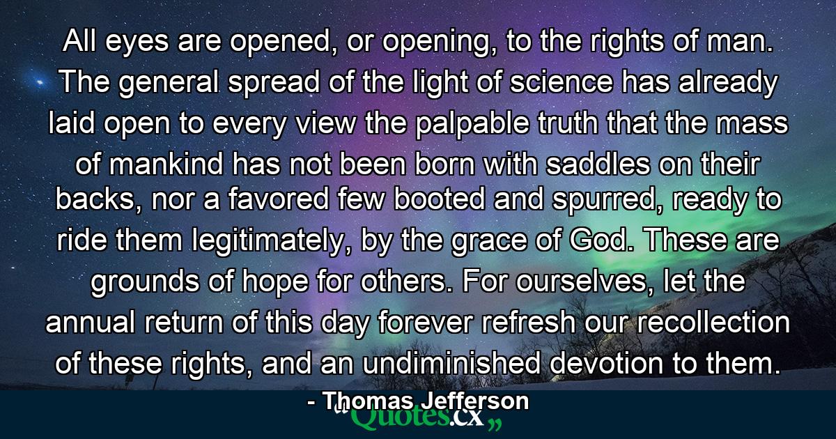 All eyes are opened, or opening, to the rights of man. The general spread of the light of science has already laid open to every view the palpable truth that the mass of mankind has not been born with saddles on their backs, nor a favored few booted and spurred, ready to ride them legitimately, by the grace of God. These are grounds of hope for others. For ourselves, let the annual return of this day forever refresh our recollection of these rights, and an undiminished devotion to them. - Quote by Thomas Jefferson