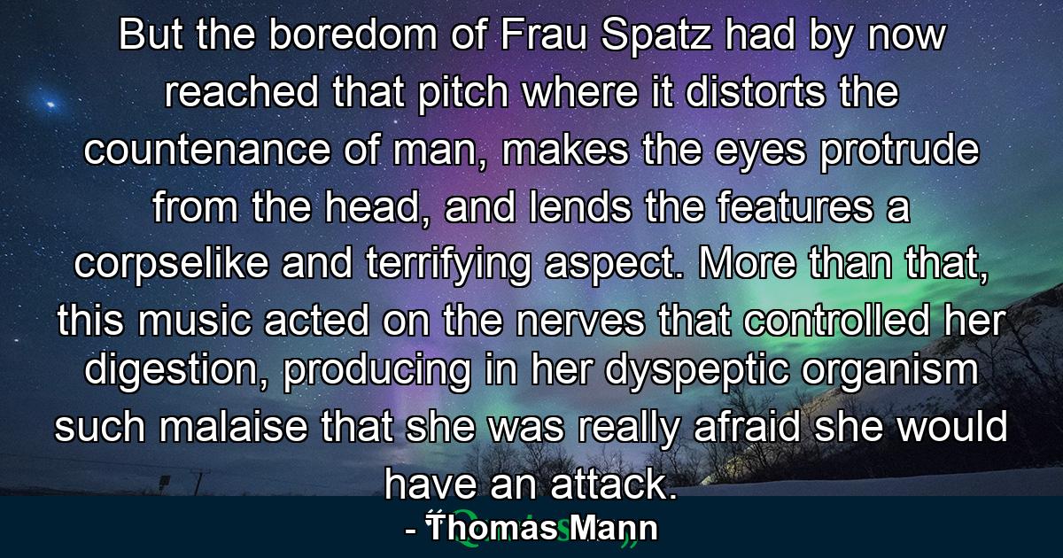 But the boredom of Frau Spatz had by now reached that pitch where it distorts the countenance of man, makes the eyes protrude from the head, and lends the features a corpselike and terrifying aspect. More than that, this music acted on the nerves that controlled her digestion, producing in her dyspeptic organism such malaise that she was really afraid she would have an attack. - Quote by Thomas Mann