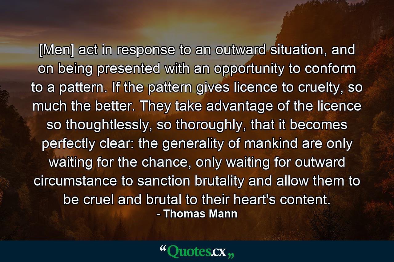 [Men] act in response to an outward situation, and on being presented with an opportunity to conform to a pattern. If the pattern gives licence to cruelty, so much the better. They take advantage of the licence so thoughtlessly, so thoroughly, that it becomes perfectly clear: the generality of mankind are only waiting for the chance, only waiting for outward circumstance to sanction brutality and allow them to be cruel and brutal to their heart's content. - Quote by Thomas Mann