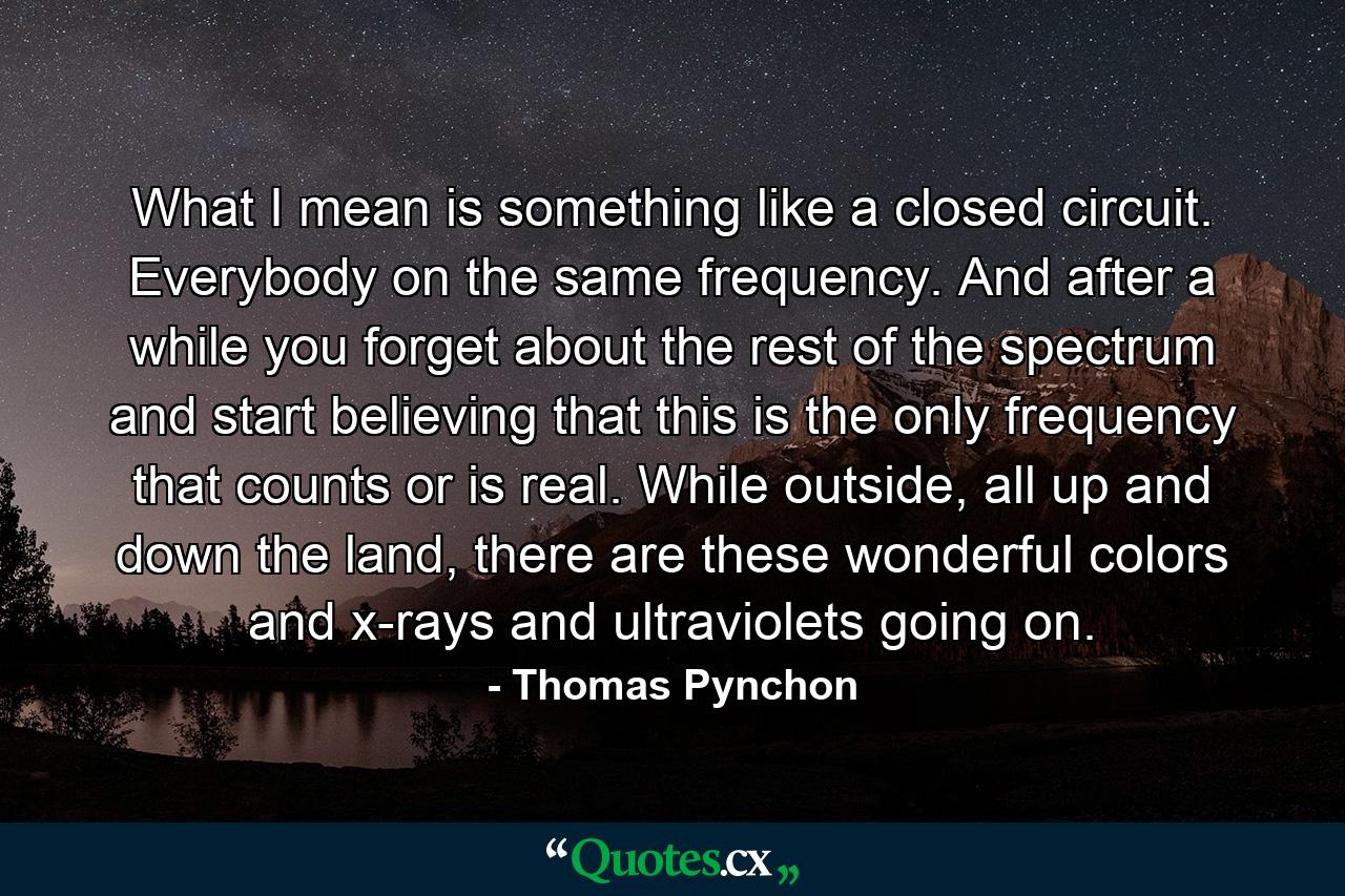 What I mean is something like a closed circuit. Everybody on the same frequency. And after a while you forget about the rest of the spectrum and start believing that this is the only frequency that counts or is real. While outside, all up and down the land, there are these wonderful colors and x-rays and ultraviolets going on. - Quote by Thomas Pynchon