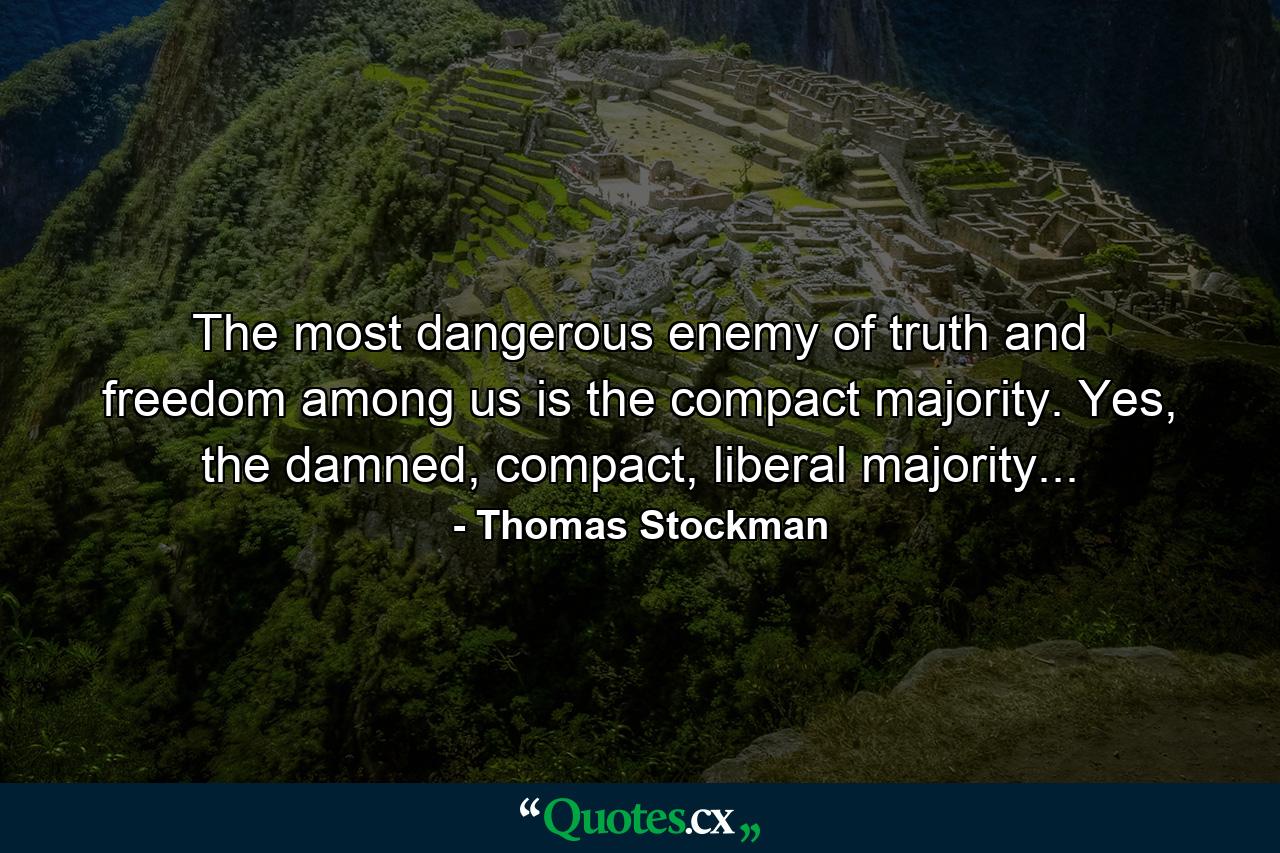 The most dangerous enemy of truth and freedom among us is the compact majority. Yes, the damned, compact, liberal majority... - Quote by Thomas Stockman