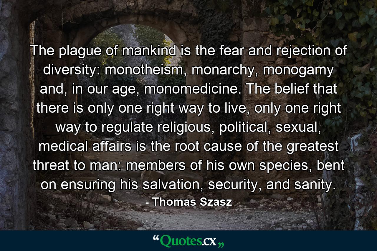 The plague of mankind is the fear and rejection of diversity: monotheism, monarchy, monogamy and, in our age, monomedicine. The belief that there is only one right way to live, only one right way to regulate religious, political, sexual, medical affairs is the root cause of the greatest threat to man: members of his own species, bent on ensuring his salvation, security, and sanity. - Quote by Thomas Szasz