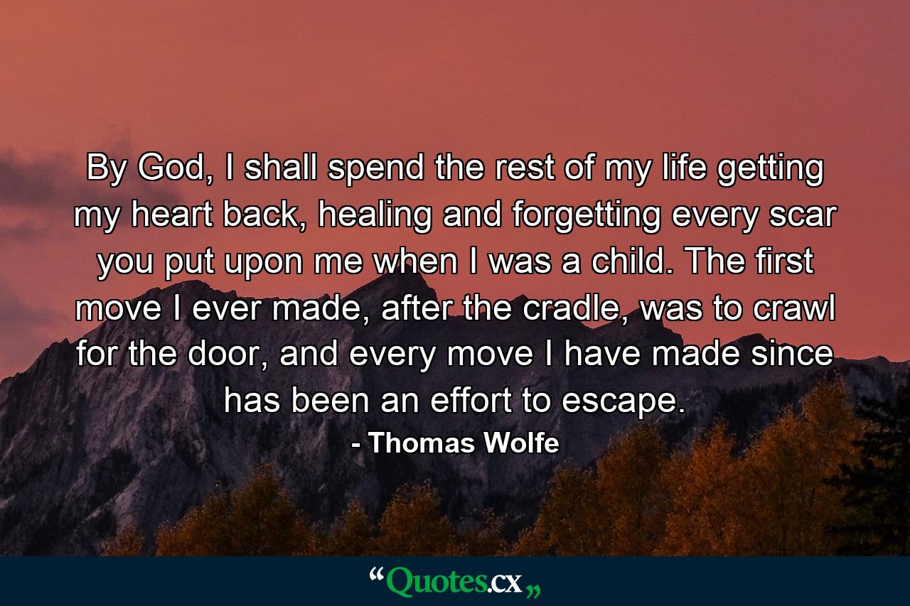 By God, I shall spend the rest of my life getting my heart back, healing and forgetting every scar you put upon me when I was a child. The first move I ever made, after the cradle, was to crawl for the door, and every move I have made since has been an effort to escape. - Quote by Thomas Wolfe