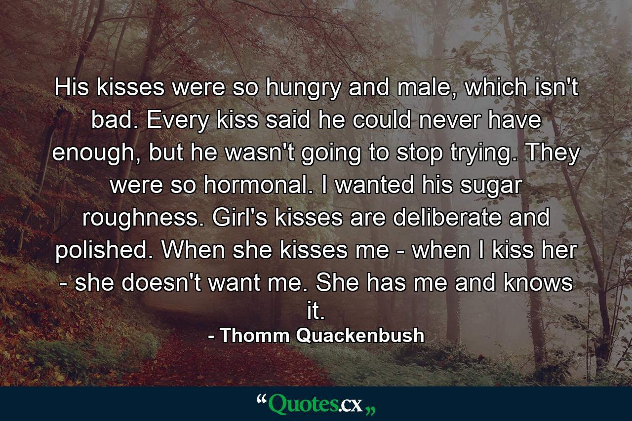 His kisses were so hungry and male, which isn't bad. Every kiss said he could never have enough, but he wasn't going to stop trying. They were so hormonal. I wanted his sugar roughness. Girl's kisses are deliberate and polished. When she kisses me - when I kiss her - she doesn't want me. She has me and knows it. - Quote by Thomm Quackenbush