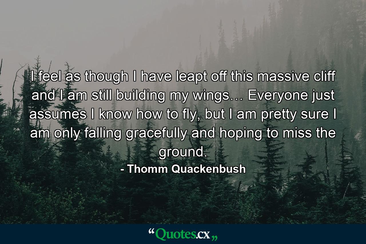 I feel as though I have leapt off this massive cliff and I am still building my wings… Everyone just assumes I know how to fly, but I am pretty sure I am only falling gracefully and hoping to miss the ground. - Quote by Thomm Quackenbush