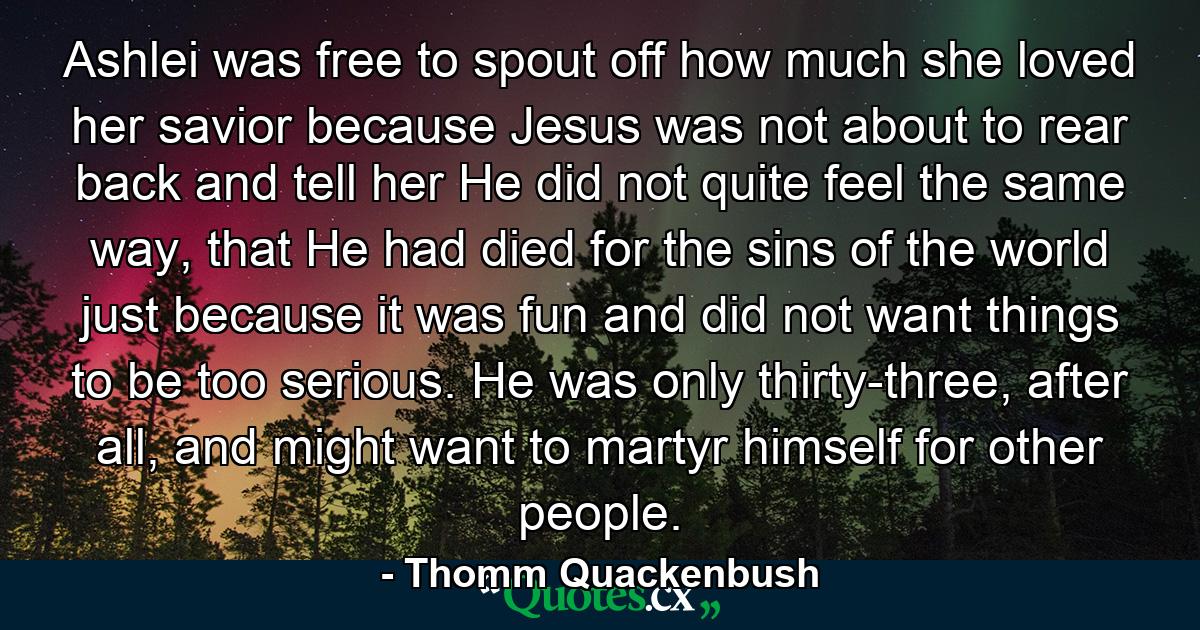 Ashlei was free to spout off how much she loved her savior because Jesus was not about to rear back and tell her He did not quite feel the same way, that He had died for the sins of the world just because it was fun and did not want things to be too serious. He was only thirty-three, after all, and might want to martyr himself for other people. - Quote by Thomm Quackenbush